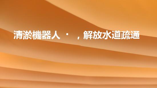 清淤機器人，解放水道疏通的新力量！